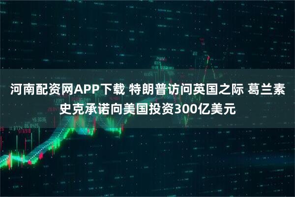 河南配资网APP下载 特朗普访问英国之际 葛兰素史克承诺向美国投资300亿美元