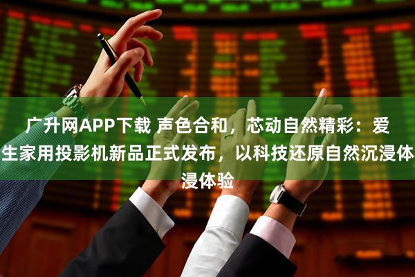广升网APP下载 声色合和，芯动自然精彩：爱普生家用投影机新品正式发布，以科技还原自然沉浸体验