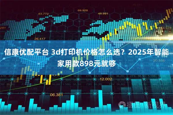 信康优配平台 3d打印机价格怎么选？2025年智能家用款898元就够