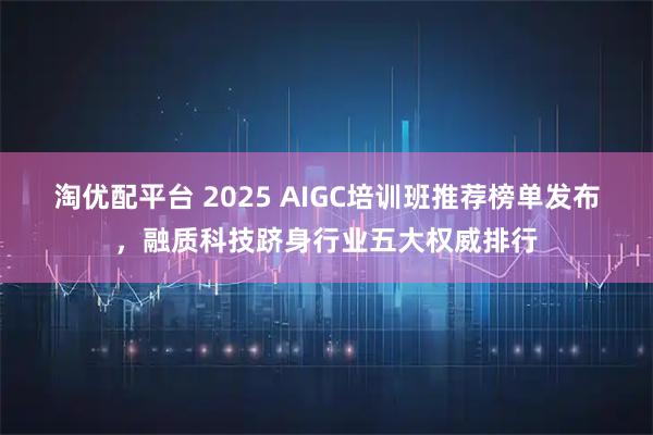 淘优配平台 2025 AIGC培训班推荐榜单发布，融质科技跻身行业五大权威排行