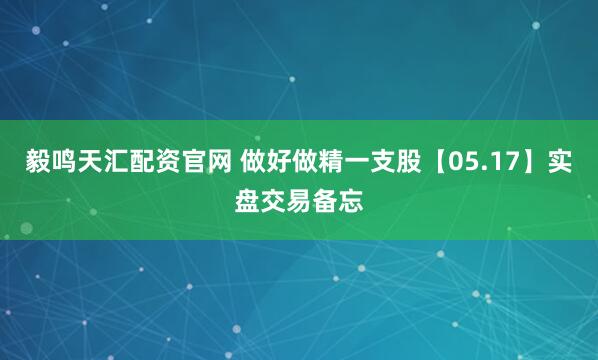 毅鸣天汇配资官网 做好做精一支股【05.17】实盘交易备忘