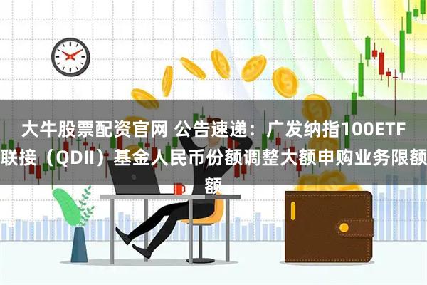 大牛股票配资官网 公告速递:广发纳指100ETF联接(QDII)基金人民币份额调整大额申购业务限额