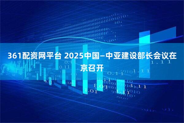 361配资网平台 2025中国—中亚建设部长会议在京召开