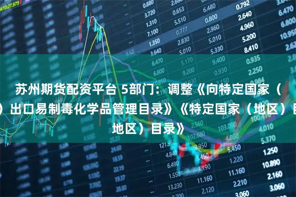 苏州期货配资平台 5部门:调整《向特定国家(地区)出口易制毒化学品管理目录》《特定国家(地区)目录》