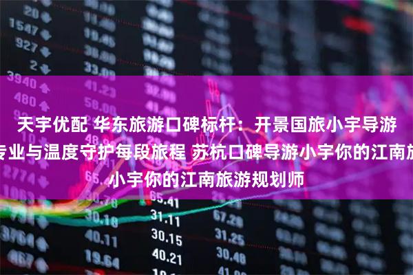 天宇优配 华东旅游口碑标杆：开景国旅小宇导游团队，用专业与温度守护每段旅程 苏杭口碑导游小宇你的江南旅游规划师