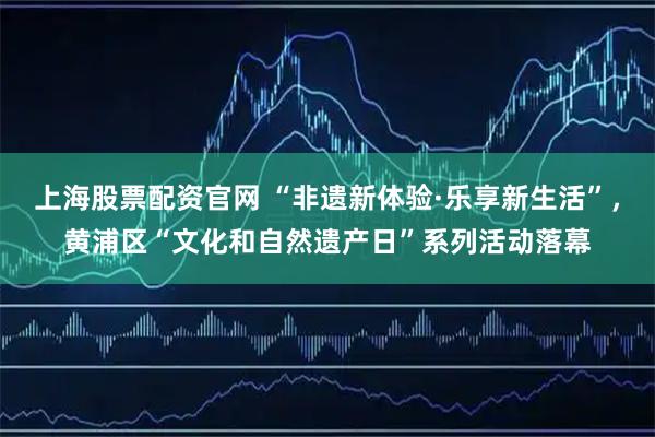 上海股票配资官网 “非遗新体验·乐享新生活”，黄浦区“文化和自然遗产日”系列活动落幕