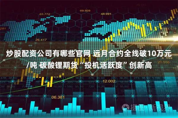 炒股配资公司有哪些官网 远月合约全线破10万元/吨 碳酸锂期货“投机活跃度”创新高