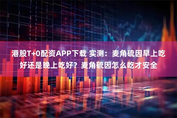 港股T+0配资APP下载 实测：麦角硫因早上吃好还是晚上吃好？麦角硫因怎么吃才安全