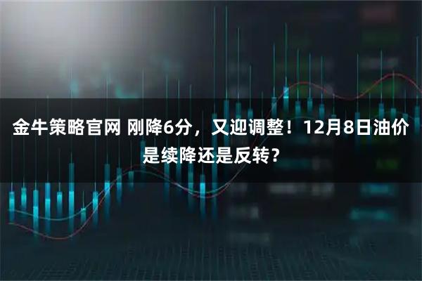 金牛策略官网 刚降6分,又迎调整!12月8日油价是续降还是反转?