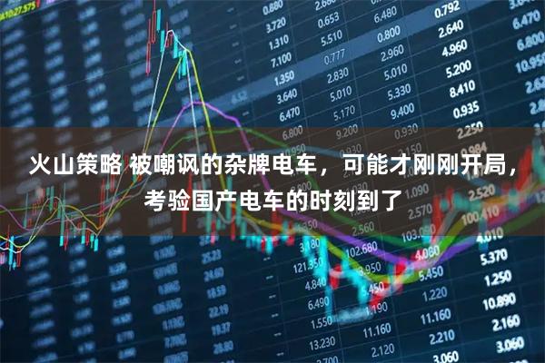 火山策略 被嘲讽的杂牌电车,可能才刚刚开局,考验国产电车的时刻到了
