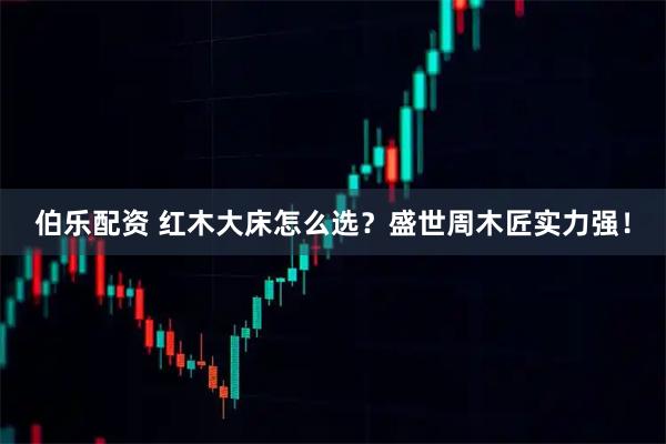 伯乐配资 红木大床怎么选?盛世周木匠实力强!