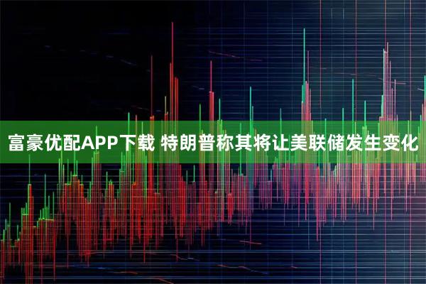 富豪优配APP下载 特朗普称其将让美联储发生变化