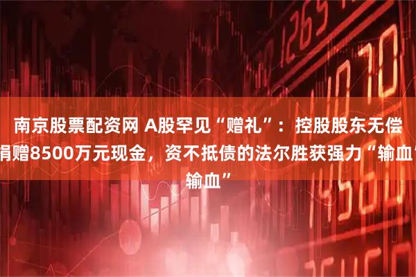 南京股票配资网 A股罕见“赠礼”：控股股东无偿捐赠8500万元现金，资不抵债的法尔胜获强力“输血”