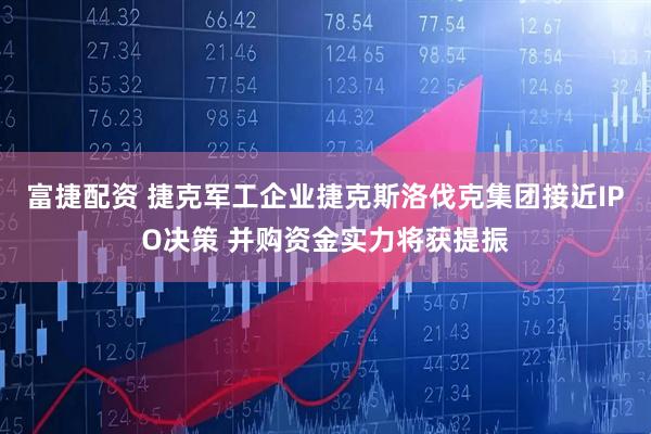 富捷配资 捷克军工企业捷克斯洛伐克集团接近IPO决策 并购资金实力将获提振