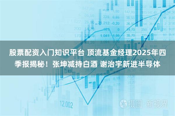 股票配资入门知识平台 顶流基金经理2025年四季报揭秘！张坤减持白酒 谢治宇新进半导体