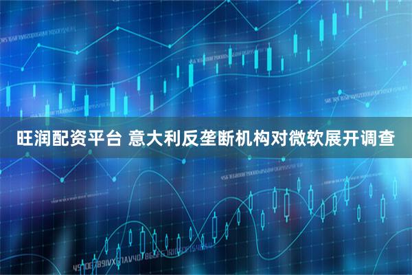 旺润配资平台 意大利反垄断机构对微软展开调查